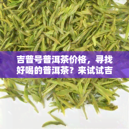 吉普号普洱茶价格，寻找好喝的普洱茶？来试试吉普号，价格实口感佳！