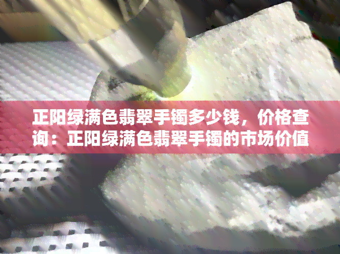 正阳绿满色翡翠手镯多少钱，价格查询：正阳绿满色翡翠手镯的市场价值是多少？