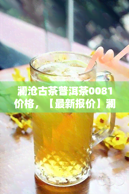 澜沧古茶普洱茶0081价格，【最新报价】澜沧古茶普洱茶0081价格行情表