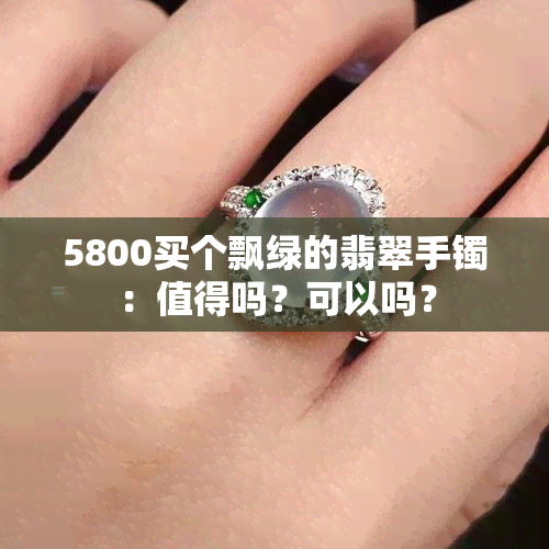 5800买个飘绿的翡翠手镯：值得吗？可以吗？