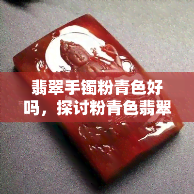 翡翠手镯粉青色好吗，探讨粉青色翡翠手镯的优缺点，是好选择吗？