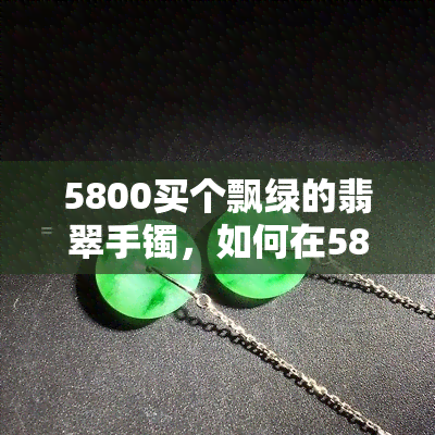 5800买个飘绿的翡翠手镯，如何在5800元预算内购买到满意的飘绿翡翠手镯？