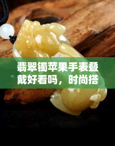 翡翠镯苹果手表叠戴好看吗，时尚搭配新宠：翡翠镯与苹果手表叠戴的美感探究