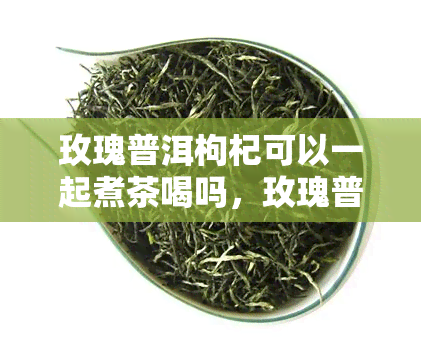 玫瑰普洱枸杞可以一起煮茶喝吗，玫瑰普洱枸杞能一起泡水喝吗？