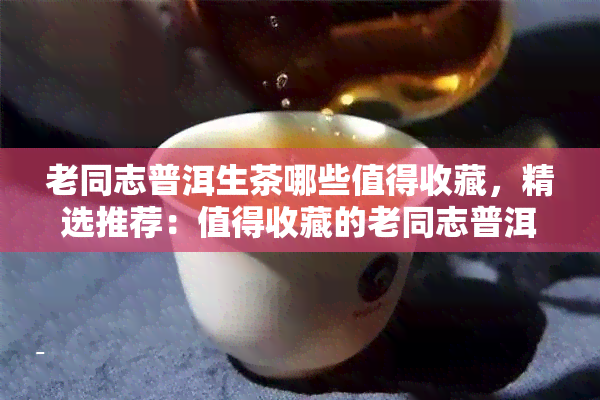 老同志普洱生茶哪些值得收藏，精选推荐：值得收藏的老同志普洱生茶