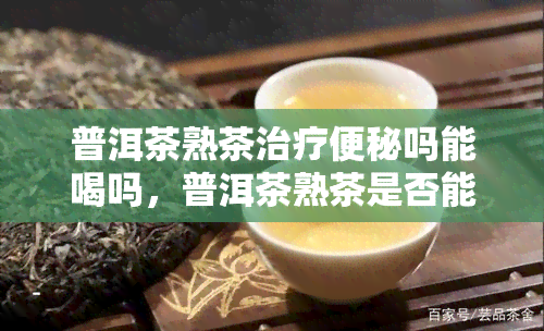 普洱茶熟茶治疗便秘吗能喝吗，普洱茶熟茶是否能有效治疗便秘？可以饮用吗？