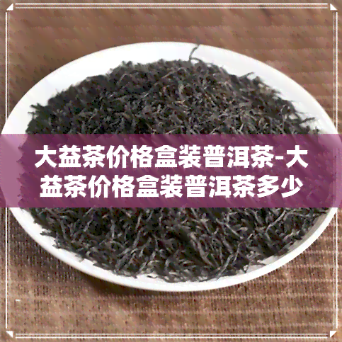 大益茶价格盒装普洱茶-大益茶价格盒装普洱茶多少钱