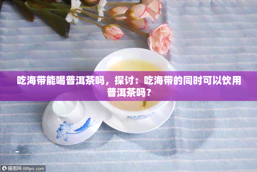 吃海带能喝普洱茶吗，探讨：吃海带的同时可以饮用普洱茶吗？