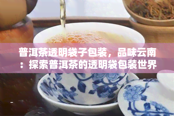 普洱茶透明袋子包装，品味云南：探索普洱茶的透明袋包装世界