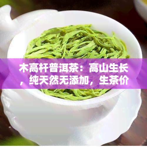 木高杆普洱茶：高山生长，纯天然无添加，生茶价格实