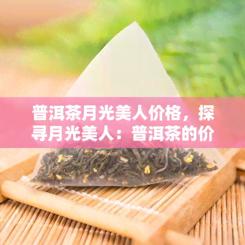 普洱茶月光美人价格，探寻月光美人：普洱茶的价格与品质解析