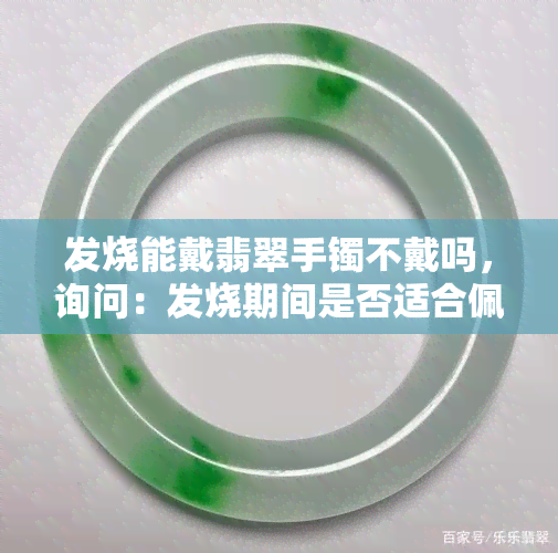 发烧能戴翡翠手镯不戴吗，询问：发烧期间是否适合佩戴翡翠手镯？