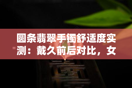 圆条翡翠手镯舒适度实测：戴久前后对比，女性佩戴感受如何？