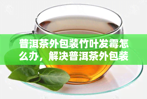 普洱茶外包装竹叶发霉怎么办，解决普洱茶外包装竹叶发霉问题的有效方法