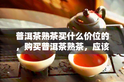 普洱茶熟茶买什么价位的，购买普洱茶熟茶，应该如何选择价格区间？