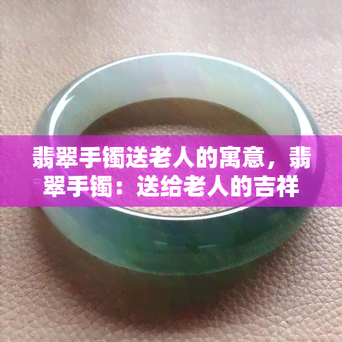 翡翠手镯送老人的寓意，翡翠手镯：送给老人的吉祥寓意与选择指南