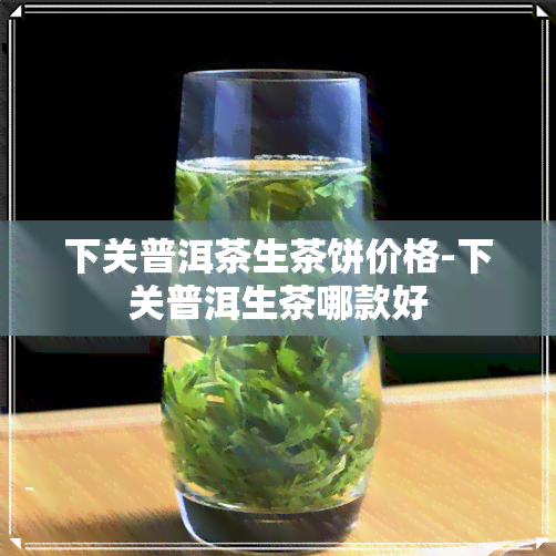 下关普洱茶生茶饼价格-下关普洱生茶哪款好