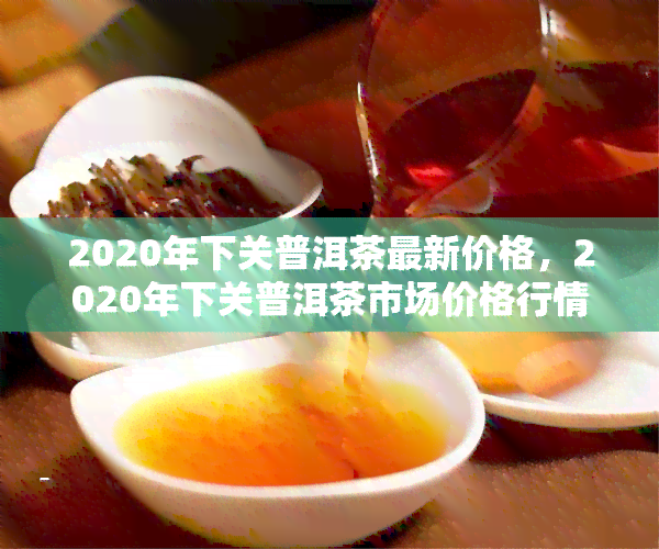 2020年下关普洱茶最新价格，2020年下关普洱茶市场价格行情分析