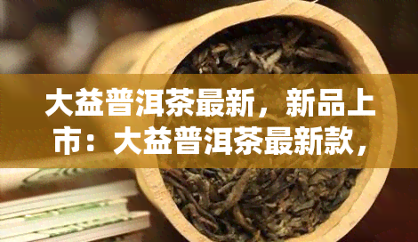 大益普洱茶最新，新品上市：大益普洱茶最新款，品味传统与现代的完美结合