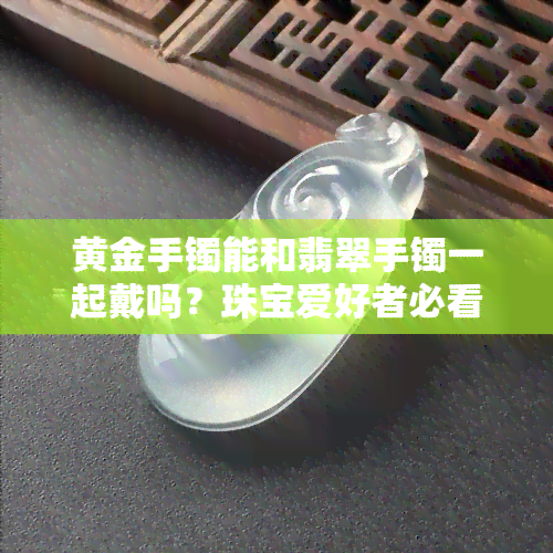 黄金手镯能和翡翠手镯一起戴吗？珠宝爱好者必看！