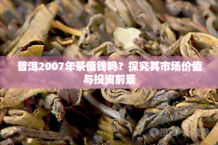 普洱2007年茶值钱吗？探究其市场价值与投资前景