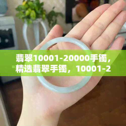 翡翠10001-20000手镯，精选翡翠手镯，10001-20000元价格区间，品质保证