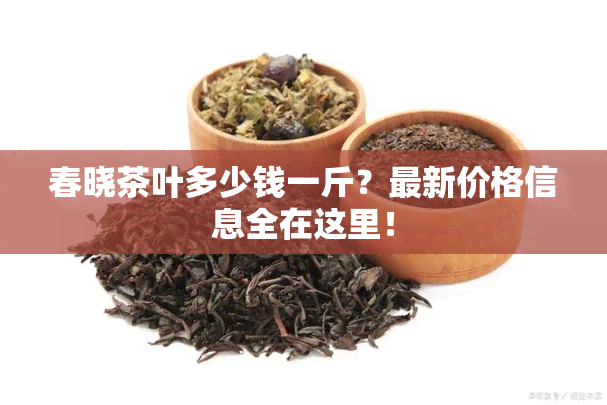 春晓茶叶多少钱一斤？最新价格信息全在这里！