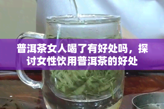 普洱茶女人喝了有好处吗，探讨女性饮用普洱茶的好处