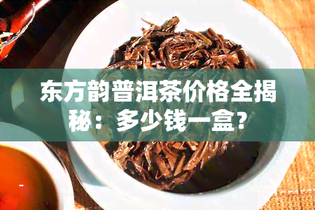 东方韵普洱茶价格全揭秘：多少钱一盒？