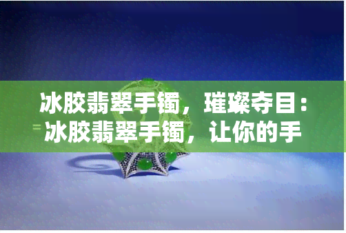 冰胶翡翠手镯，璀璨夺目：冰胶翡翠手镯，让你的手腕闪烁光芒