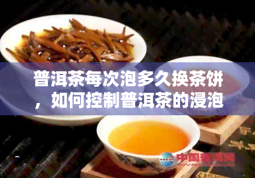 普洱茶每次泡多久换茶饼，如何控制普洱茶的浸泡时间？- 每次泡多久换茶饼的技巧