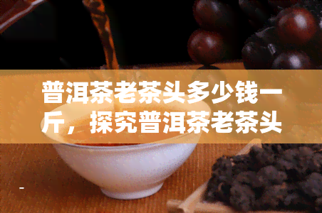 普洱茶老茶头多少钱一斤，探究普洱茶老茶头价格，一斤要多少？