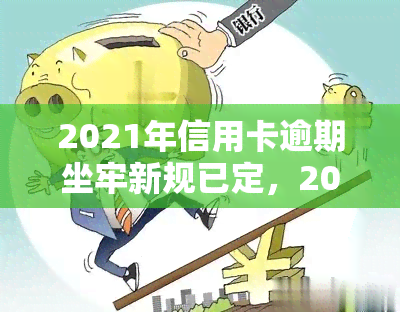 2021年信用卡逾期坐牢新规已定，2021年新规：信用卡逾期可能面临坐牢风险