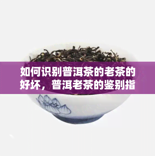 如何识别普洱茶的老茶的好坏，普洱老茶的鉴别指南：教你如何识别好茶与坏茶