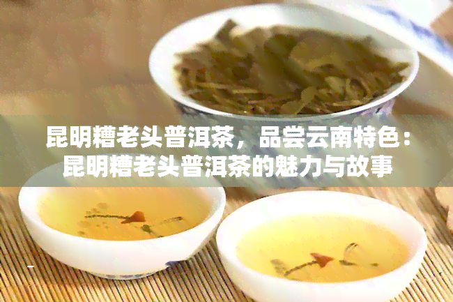 昆明糟老头普洱茶，品尝云南特色：昆明糟老头普洱茶的魅力与故事