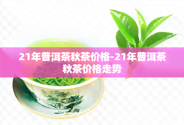 21年普洱茶秋茶价格-21年普洱茶秋茶价格走势