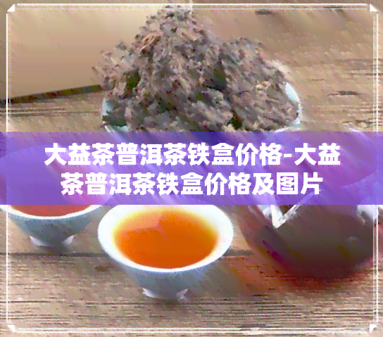 大益茶普洱茶铁盒价格-大益茶普洱茶铁盒价格及图片