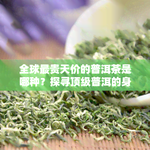 全球最贵天价的普洱茶是哪种？探寻顶级普洱的身世之谜