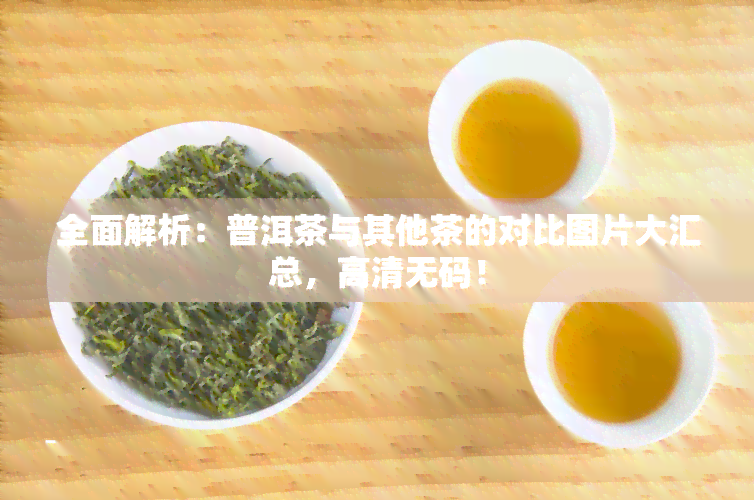 全面解析：普洱茶与其他茶的对比图片大汇总，高清 *** ！