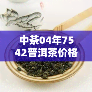 中茶04年7542普洱茶价格多少？一饼价值多少钱？