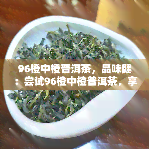 96橙中橙普洱茶，品味健：尝试96橙中橙普洱茶，享受独特的茶叶体验！