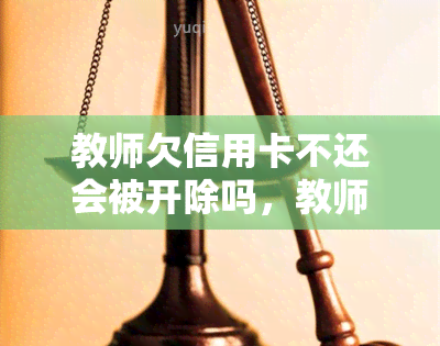 教师欠信用卡不还会被开除吗，教师欠信用卡未还是否会被开除？探讨相关法律和规定