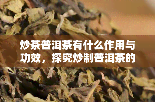 炒茶普洱茶有什么作用与功效，探究炒制普洱茶的作用与功效