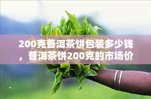 200克普洱茶饼包装多少钱，普洱茶饼200克的市场价是多少？