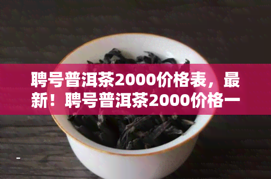 聘号普洱茶2000价格表，最新！聘号普洱茶2000价格一览表