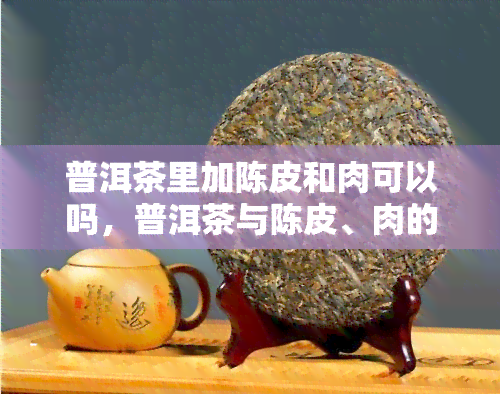 普洱茶里加陈皮和肉可以吗，普洱茶与陈皮、肉的完美搭配，口感升级！