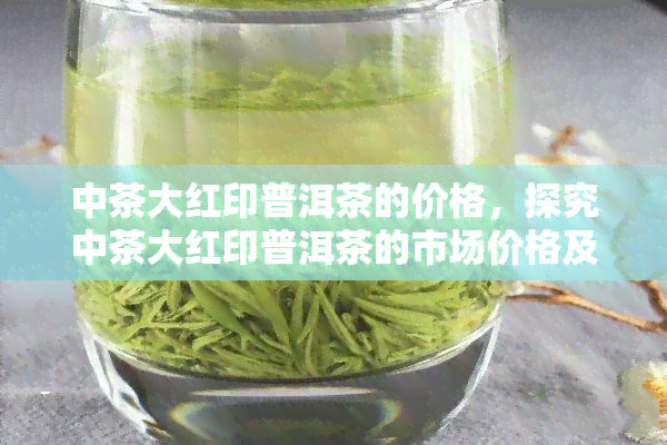 中茶大红印普洱茶的价格，探究中茶大红印普洱茶的市场价格及其影响因素