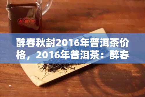 醉春秋封2016年普洱茶价格，2016年普洱茶：醉春秋封，价格几何？