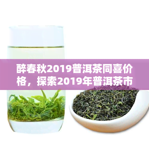 醉春秋2019普洱茶同喜价格，探索2019年普洱茶市场：醉春秋同喜的价格分析与评价