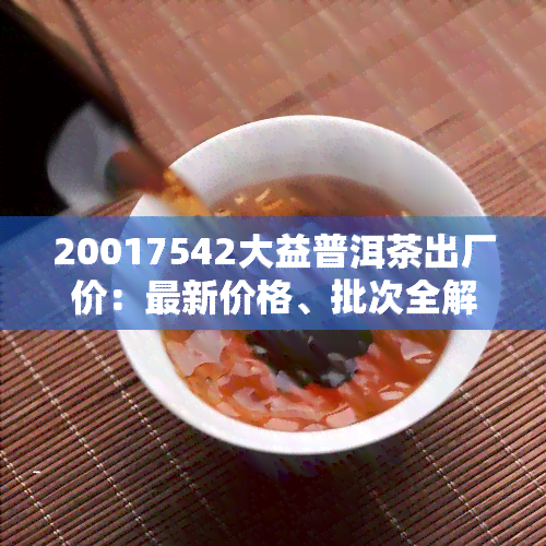 20017542大益普洱茶出厂价：最新价格、批次全解析